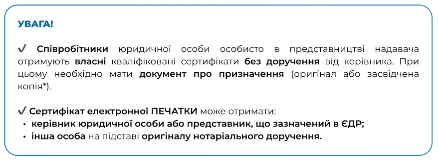 Увага! Співробітники юрособи отримують власні сертифікати без доручення з документом про призначення. Сертифікат електронної печатки може отримати керівник або інша особа за нотаріальним дорученням.