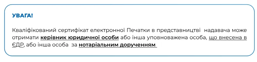 Увага! Кваліфікований сертифікат електронної печатки може отримати керівник юридичної особи, уповноважена особа з ЄДР або інша особа за нотаріальним дорученням.